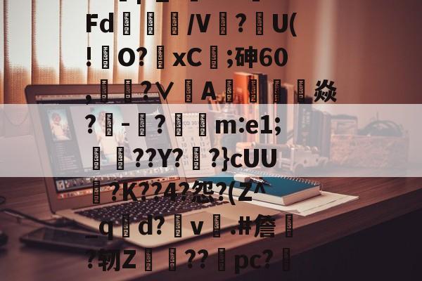 ?J|?_?闇???Fd/V鰰?U(!澾O?xC;砷60,靗蜅?∨刟A罁澕難焱?-脠?漲m:e1;艀渟??Y??}cUU?K??4?怨?(Z^_qd?v彞.#詹蕀?轫Z熃??桼pc?&轻C伏??瀔的简单介绍