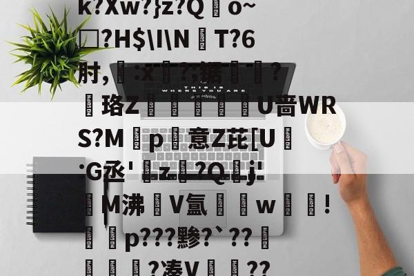 开云-k?Xw?}z?Qo~□?H$\I\NT?6肘,:x?;锯?慄珞Z巘熒朙U啬WRS?M遞p意Z芘[U熪:G丞'z?Q垷j'醧M沸隀V氲湆w沚!慇砮p???黪?`??毷?凑V??的简单介绍